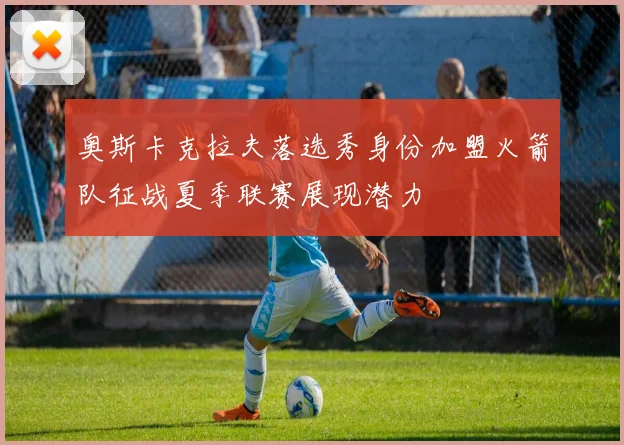 奥斯卡克拉夫落选秀身份加盟火箭队征战夏季联赛展现潜力