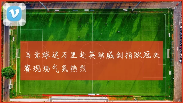 马竞球迷万里赴英助威剑指欧冠决赛现场气氛热烈