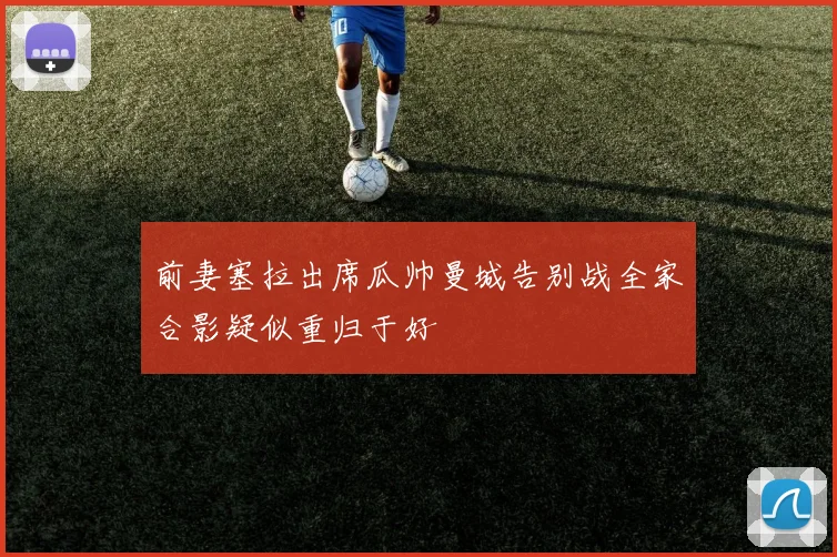 前妻塞拉出席瓜帅曼城告别战全家合影疑似重归于好