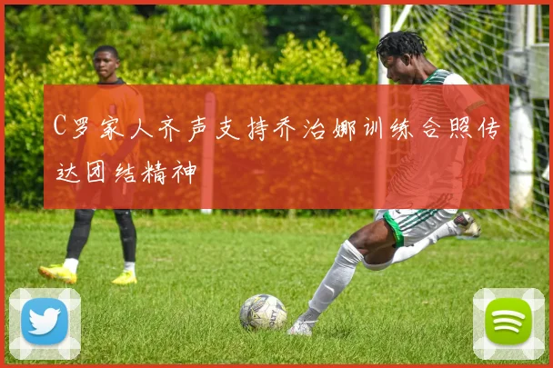 C罗家人齐声支持乔治娜训练合照传达团结精神
