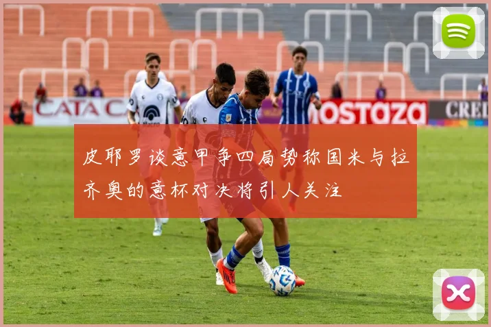 皮耶罗谈意甲争四局势称国米与拉齐奥的意杯对决将引人关注