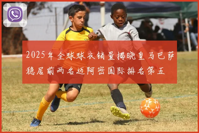 2025年全球球衣销量揭晓皇马巴萨稳居前两名迈阿密国际排名第五