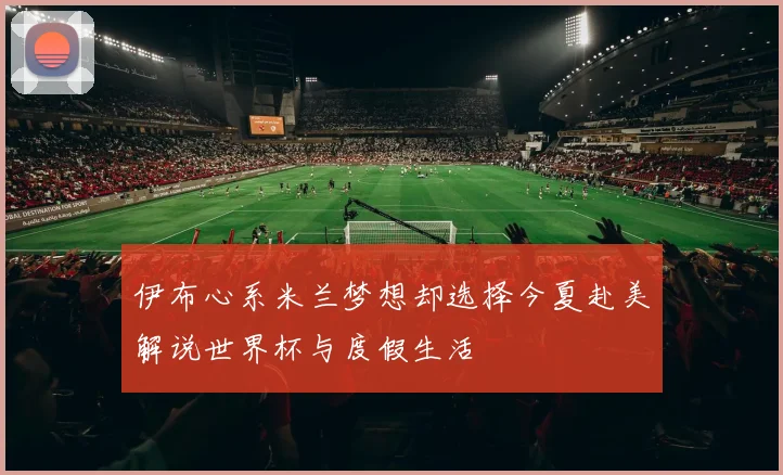 伊布心系米兰梦想却选择今夏赴美解说世界杯与度假生活