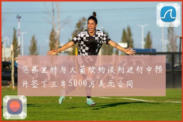 范弗里特与火箭续约谈判进行中预计签下三年5000万美元合同