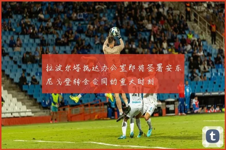 拉波尔塔抵达办公室即将签署安东尼戈登转会合同的重大时刻