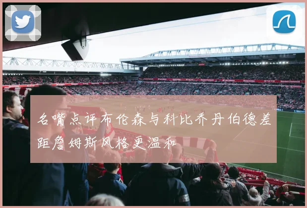 名嘴点评布伦森与科比乔丹伯德差距詹姆斯风格更温和