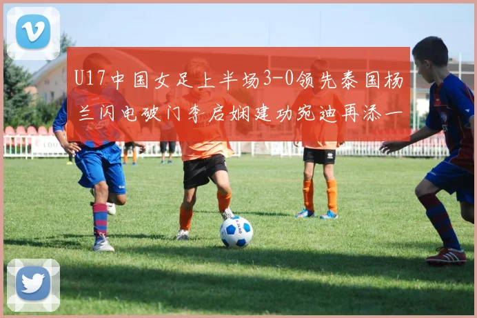 U17中国女足上半场3-0领先泰国杨兰闪电破门李启娴建功宛迪再添一分