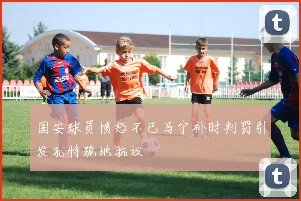 国安球员愤怒不已马宁补时判罚引发孔特跪地抗议